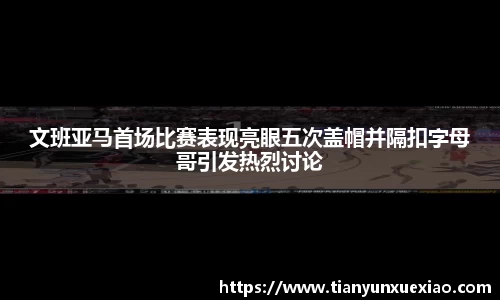 文班亚马首场比赛表现亮眼五次盖帽并隔扣字母哥引发热烈讨论